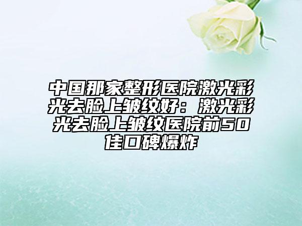 中国那家整形医院激光彩光去脸上皱纹好：激光彩光去脸上皱纹医院前50佳口碑爆炸