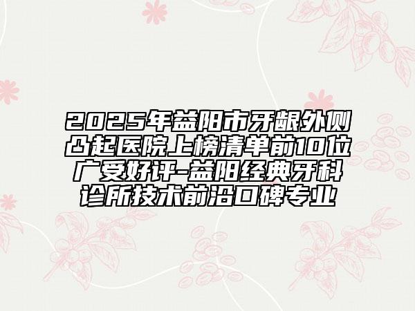 2025年益阳市牙龈外侧凸起医院上榜清单前10位广受好评-益阳经典牙科诊所技术前沿口碑专业