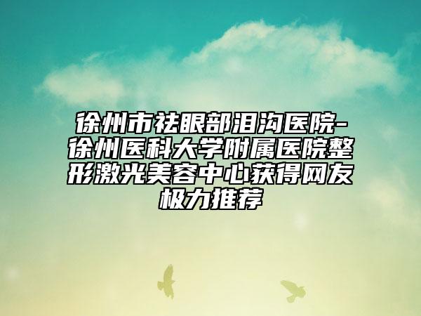 徐州市祛眼部泪沟医院-徐州医科大学附属医院整形激光美容中心获得网友极力推荐