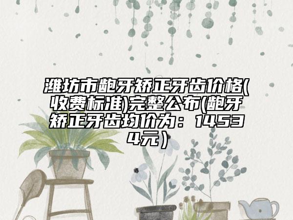 潍坊市龅牙矫正牙齿价格(收费标准)完整公布(龅牙矫正牙齿均价为：14534元）