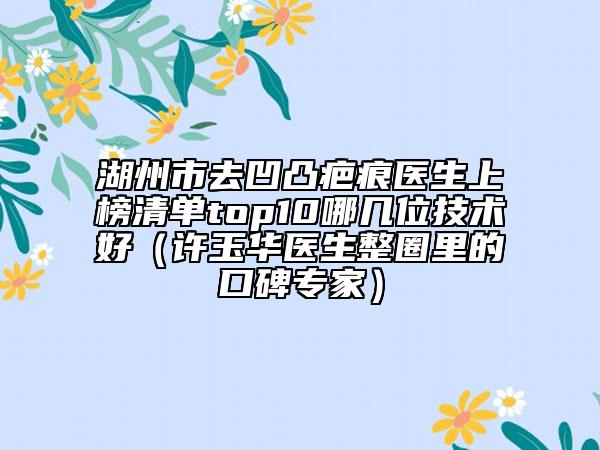 湖州市去凹凸疤痕医生上榜清单top10哪几位技术好（许玉华医生整圈里的口碑专家）