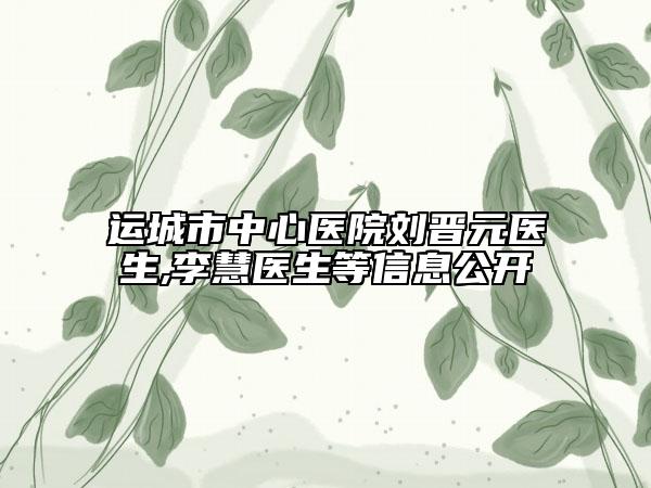 运城市中心医院刘晋元医生,李慧医生等信息公开