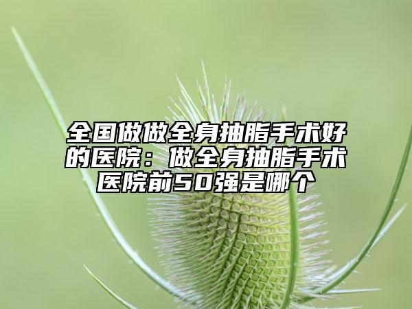 全国做做全身抽脂手术好的医院：做全身抽脂手术医院前50强是哪个