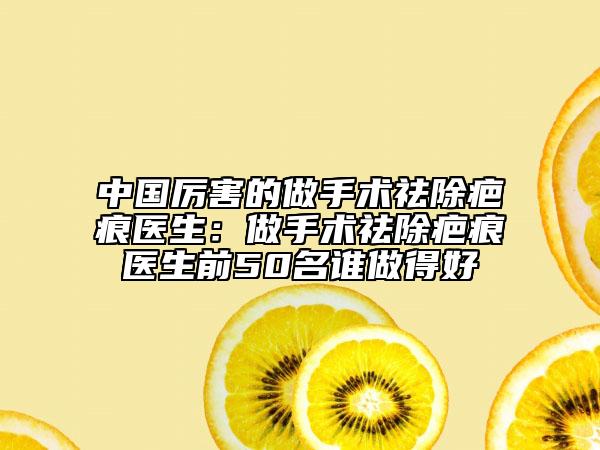 中国厉害的做手术祛除疤痕医生：做手术祛除疤痕医生前50名谁做得好