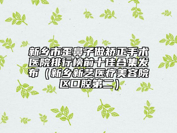 新乡市歪鼻子做矫正手术医院排行榜前十佳合集发布（新乡新艺医疗美容院区口腔第二）