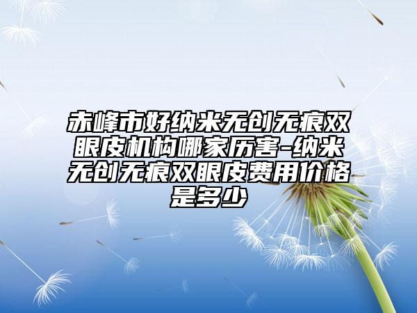 赤峰市好纳米无创无痕双眼皮机构哪家历害-纳米无创无痕双眼皮费用价格是多少