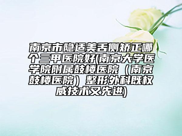 南京市隐适美舌侧矫正哪个三甲医院好(南京大学医学院附属鼓楼医院（南京鼓楼医院）整形外科既权威技术又先进)
