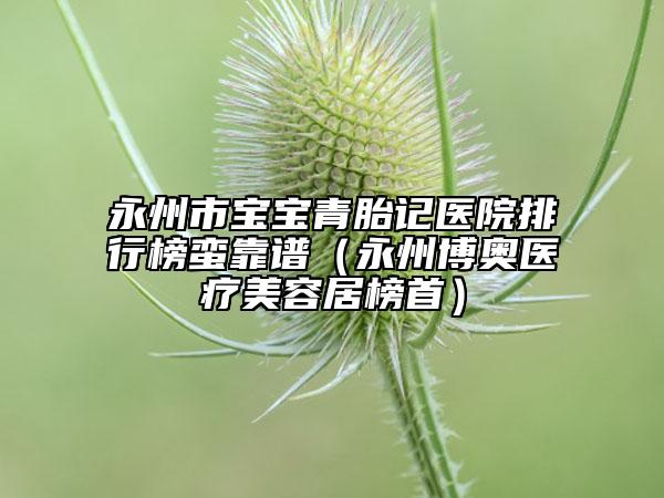 永州市宝宝青胎记医院排行榜蛮靠谱（永州博奥医疗美容居榜首）