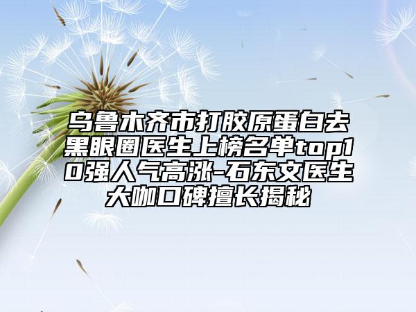 乌鲁木齐市打胶原蛋白去黑眼圈医生上榜名单top10强人气高涨-石东文医生大咖口碑擅长揭秘