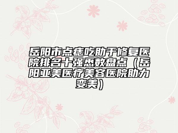 岳阳市点痣吃助于修复医院排名十强悉数盘点（岳阳亚美医疗美容医院助力变美）