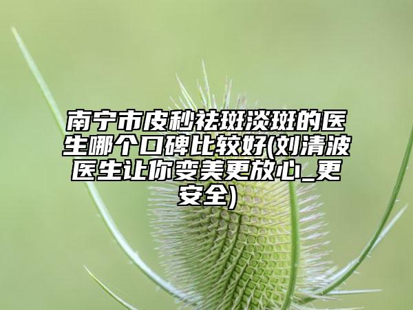 南宁市皮秒祛斑淡斑的医生哪个口碑比较好(刘清波医生让你变美更放心_更安全)
