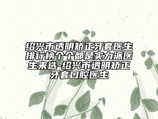 绍兴市透明矫正牙套医生排行榜个个都是实力派医生来选-绍兴市透明矫正牙套口腔医生