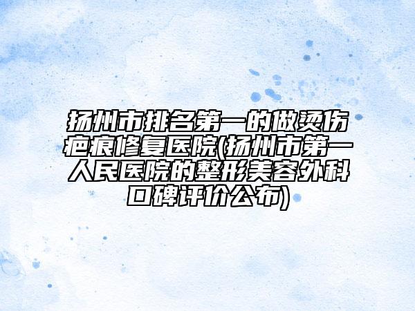 扬州市排名第一的做烫伤疤痕修复医院(扬州市第一人民医院的整形美容外科口碑评价公布)