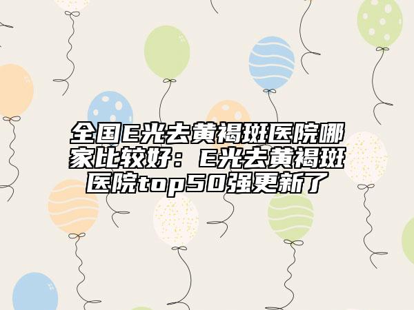 全国E光去黄褐斑医院哪家比较好：E光去黄褐斑医院top50强更新了