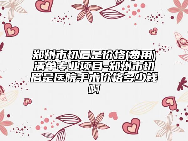 郑州市切眉是价格(费用)清单专业项目-郑州市切眉是医院手术价格多少钱啊