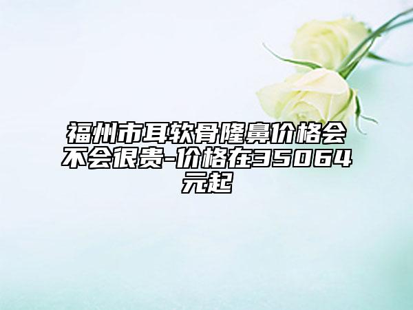 福州市耳软骨隆鼻价格会不会很贵-价格在35064元起