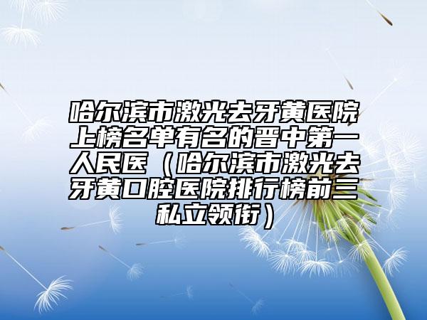 哈尔滨市激光去牙黄医院上榜名单有名的晋中第一人民医（哈尔滨市激光去牙黄口腔医院排行榜前三私立领衔）