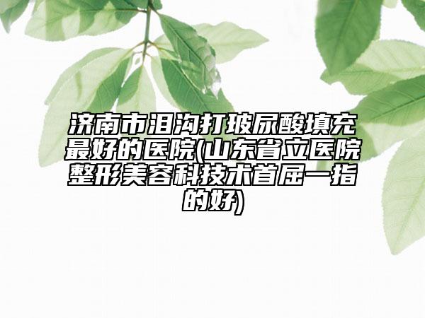 济南市泪沟打玻尿酸填充最好的医院(山东省立医院整形美容科技术首屈一指的好)