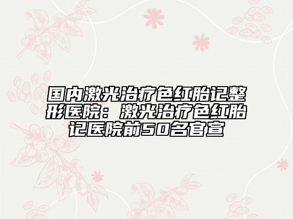 国内激光治疗色红胎记整形医院：激光治疗色红胎记医院前50名官宣