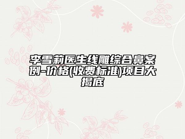 李雪莉医生线雕综合鼻案例-价格(收费标准)项目大揭底