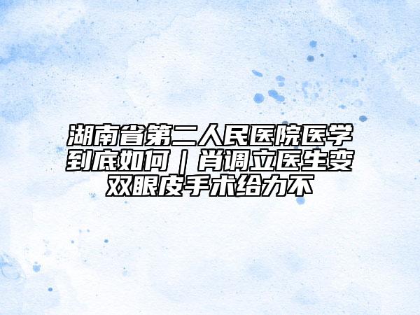 湖南省第二人民医院医学到底如何｜肖调立医生变双眼皮手术给力不