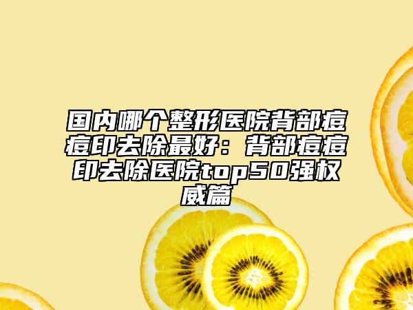 国内哪个整形医院背部痘痘印去除最好：背部痘痘印去除医院top50强权威篇
