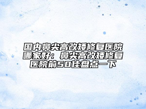 国内鼻尖高改矮修复医院哪家好：鼻尖高改矮修复医院前50佳盘点一下