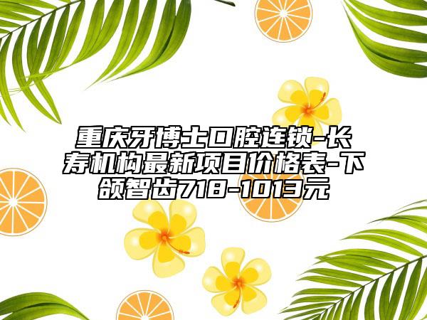重庆牙博士口腔连锁-长寿机构最新项目价格表-下颌智齿718-1013元