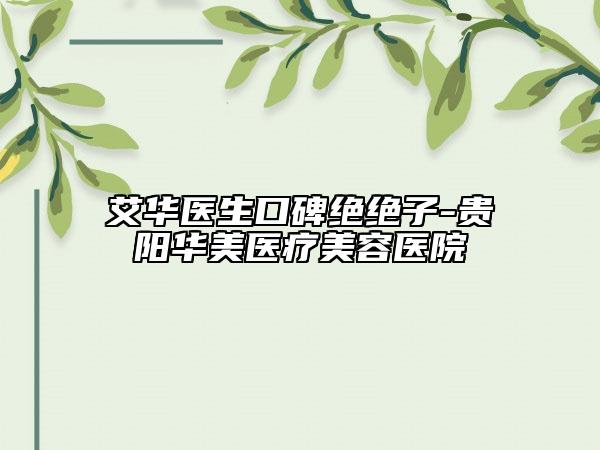 艾华医生口碑绝绝子-贵阳华美医疗美容医院