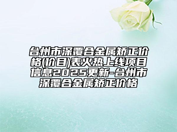 台州市深覆合金属矫正价格(价目)表火热上线项目信息2025更新-台州市深覆合金属矫正价格