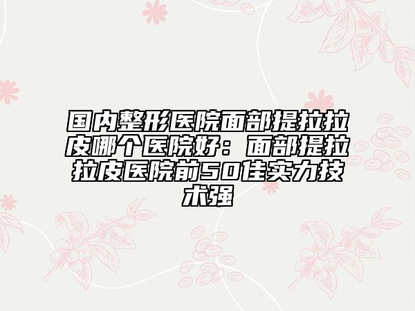 国内整形医院面部提拉拉皮哪个医院好：面部提拉拉皮医院前50佳实力技术强