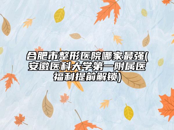 合肥市整形医院哪家最强(安徽医科大学第一附属医福利提前解锁)