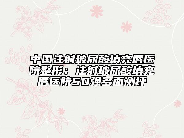 中国注射玻尿酸填充唇医院整形：注射玻尿酸填充唇医院50强多面测评