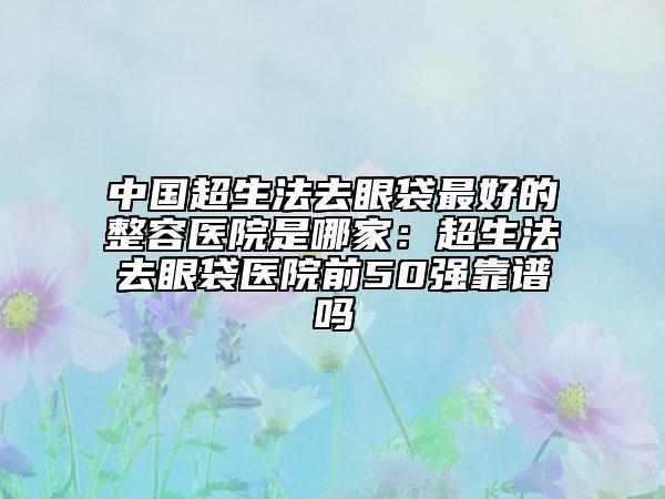 中国超生法去眼袋最好的整容医院是哪家：超生法去眼袋医院前50强靠谱吗