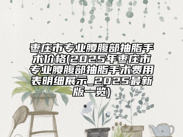 枣庄市专业腰腹部抽脂手术价格(2025年枣庄市专业腰腹部抽脂手术费用表明细展示_2025最新版一览)