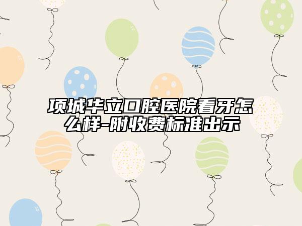 项城华立口腔医院看牙怎么样-附收费标准出示