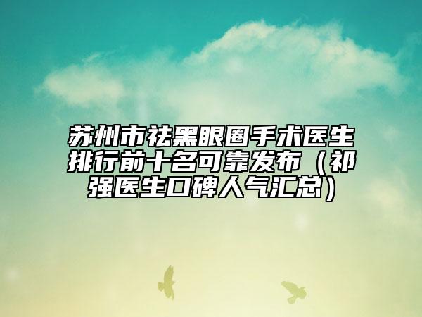 苏州市祛黑眼圈手术医生排行前十名可靠发布（祁强医生口碑人气汇总）