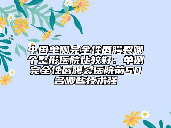 中国单侧完全性唇腭裂哪个整形医院比较好：单侧完全性唇腭裂医院前50名哪些技术强