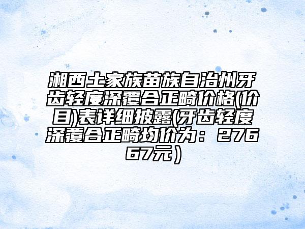 湘西土家族苗族自治州牙齿轻度深覆合正畸价格(价目)表详细披露(牙齿轻度深覆合正畸均价为：27667元）