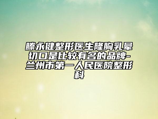 滕永健整形医生隆胸乳晕切口是比较有名的品牌-兰州市第一人民医院整形科
