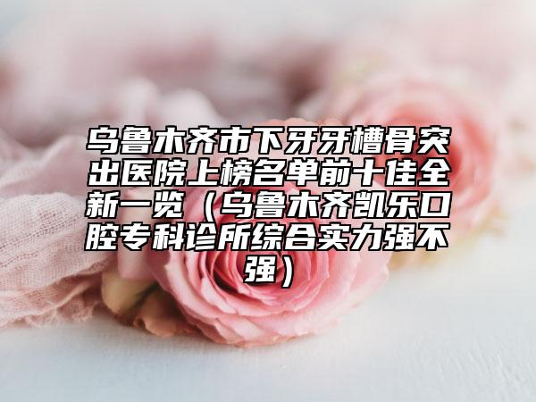 乌鲁木齐市下牙牙槽骨突出医院上榜名单前十佳全新一览（乌鲁木齐凯乐口腔专科诊所综合实力强不强）