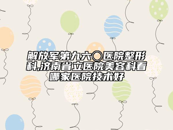 解放军第九六〇医院整形科,济南省立医院美容科看哪家医院技术好