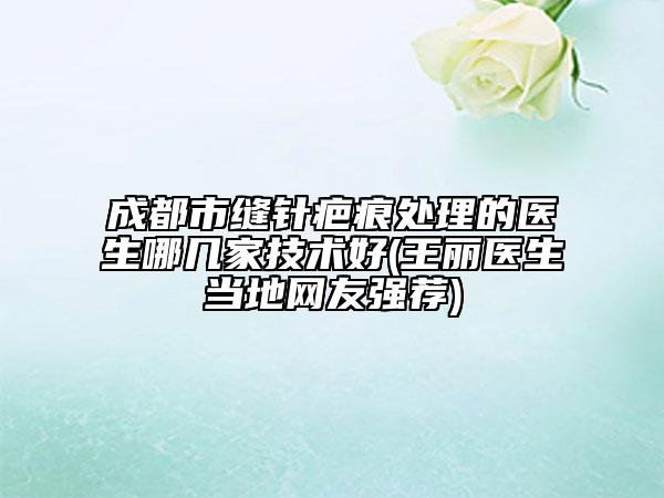 成都市缝针疤痕处理的医生哪几家技术好(王丽医生当地网友强荐)