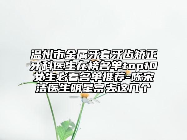 温州市金属牙套牙齿矫正牙科医生在榜名单top10女生必看名单推荐-陈宋洁医生明星常去这几个