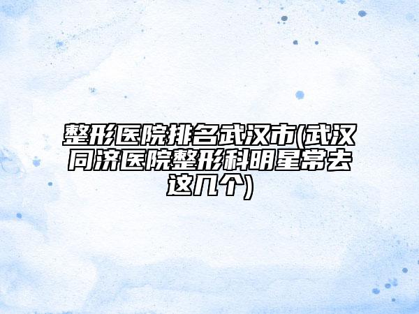 整形医院排名武汉市(武汉同济医院整形科明星常去这几个)