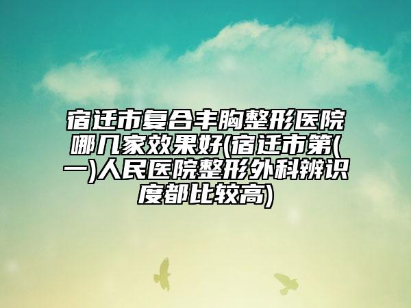 宿迁市复合丰胸整形医院哪几家效果好(宿迁市第(一)人民医院整形外科辨识度都比较高)