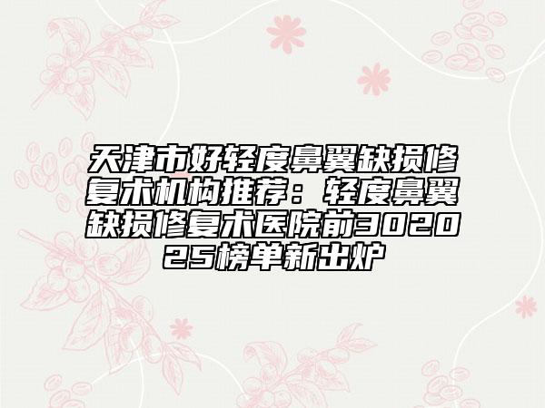 天津市好轻度鼻翼缺损修复术机构推荐：轻度鼻翼缺损修复术医院前302025榜单新出炉