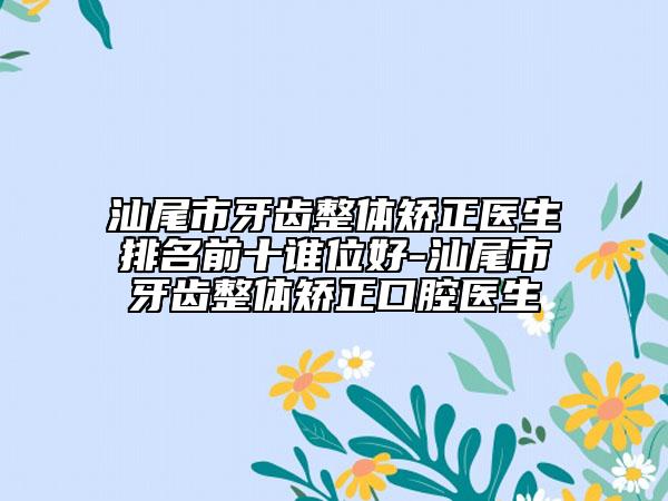汕尾市牙齿整体矫正医生排名前十谁位好-汕尾市牙齿整体矫正口腔医生