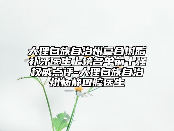 大理白族自治州复合树脂补牙医生上榜名单前十强权威点评-大理白族自治州杨静口腔医生