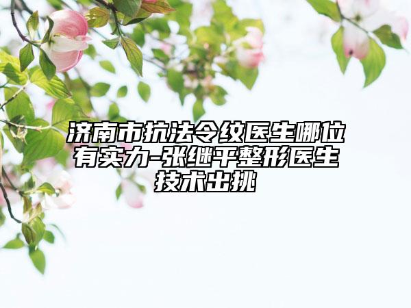 济南市抗法令纹医生哪位有实力-张继平整形医生技术出挑